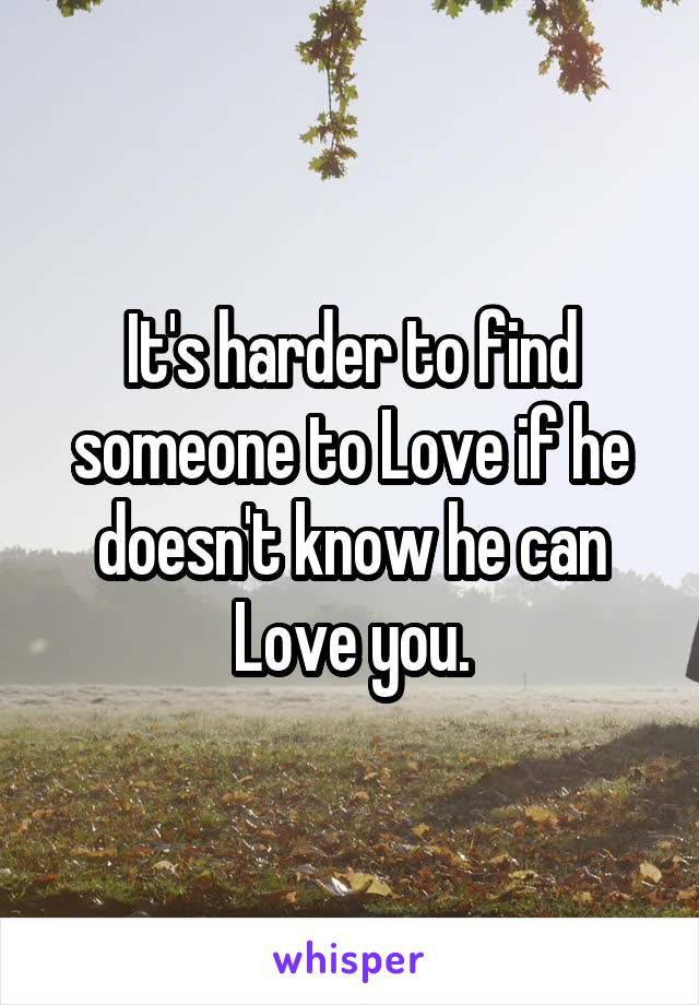 It's harder to find someone to Love if he doesn't know he can Love you.