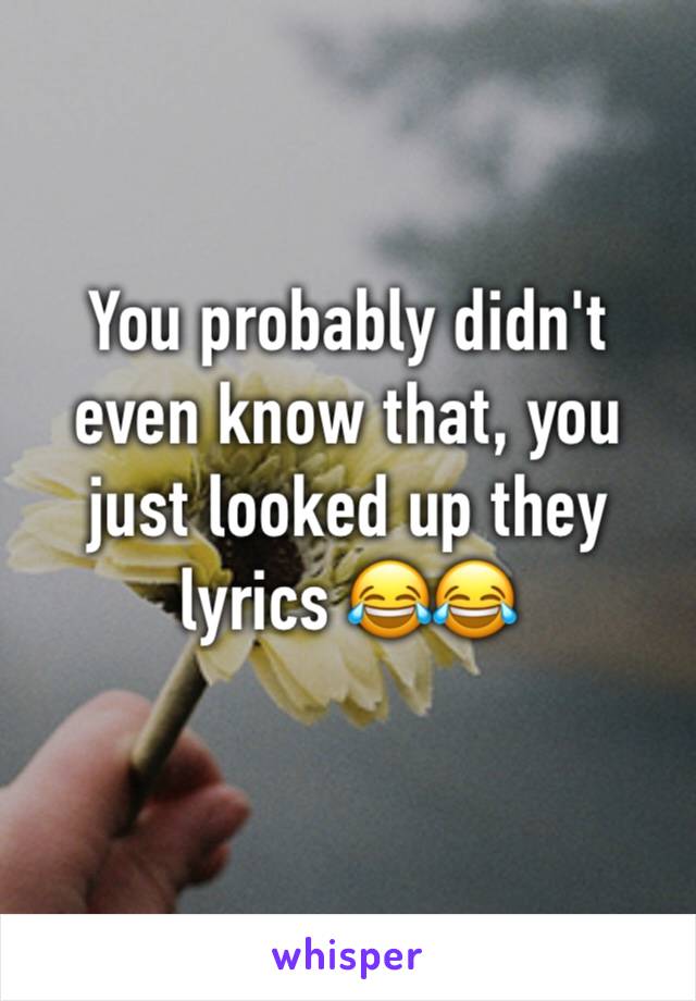 You probably didn't even know that, you just looked up they lyrics 😂😂