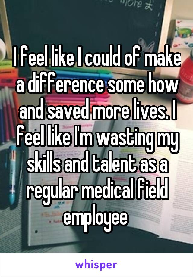 I feel like I could of make a difference some how and saved more lives. I feel like I'm wasting my skills and talent as a regular medical field employee 