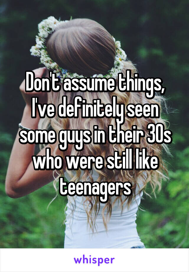 Don't assume things, I've definitely seen some guys in their 30s who were still like teenagers