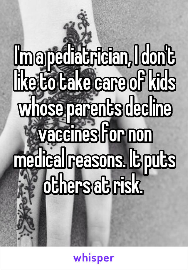 I'm a pediatrician, I don't like to take care of kids whose parents decline vaccines for non medical reasons. It puts others at risk. 
