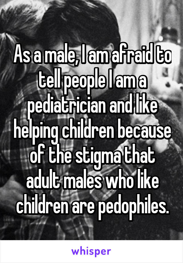 As a male, I am afraid to tell people I am a pediatrician and like helping children because of the stigma that adult males who like children are pedophiles.
