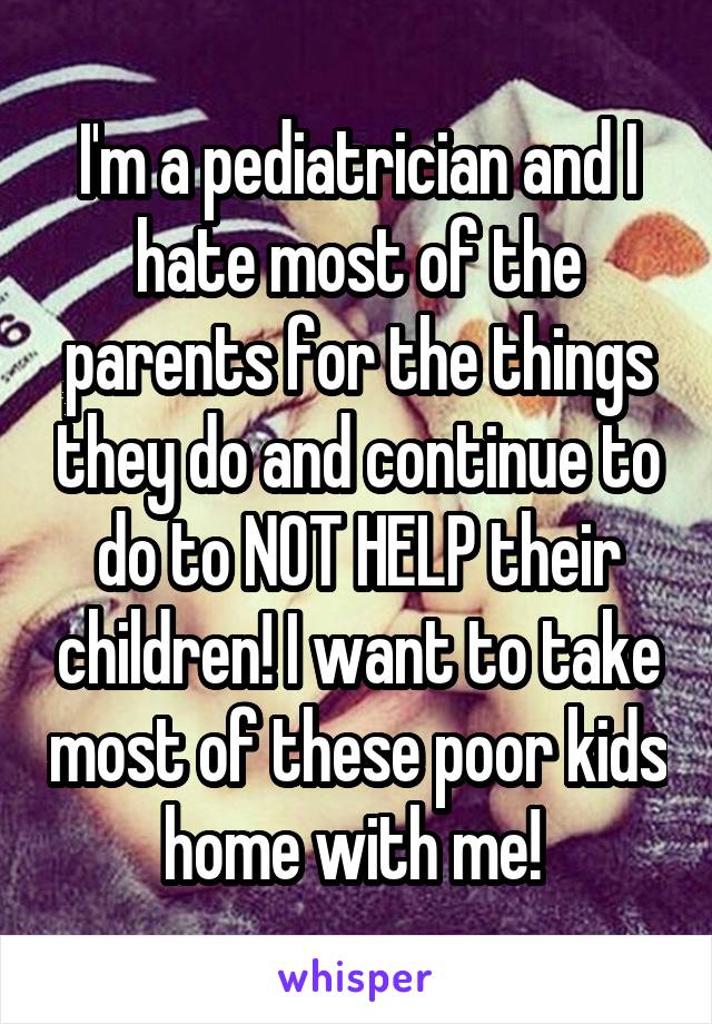 I'm a pediatrician and I hate most of the parents for the things they do and continue to do to NOT HELP their children! I want to take most of these poor kids home with me! 