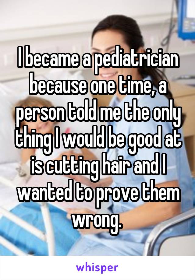 I became a pediatrician because one time, a person told me the only thing I would be good at is cutting hair and I wanted to prove them wrong. 