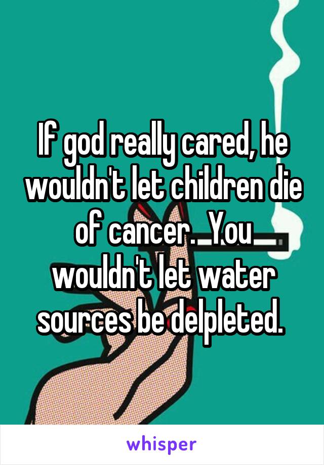 If god really cared, he wouldn't let children die of cancer.  You wouldn't let water sources be delpleted. 