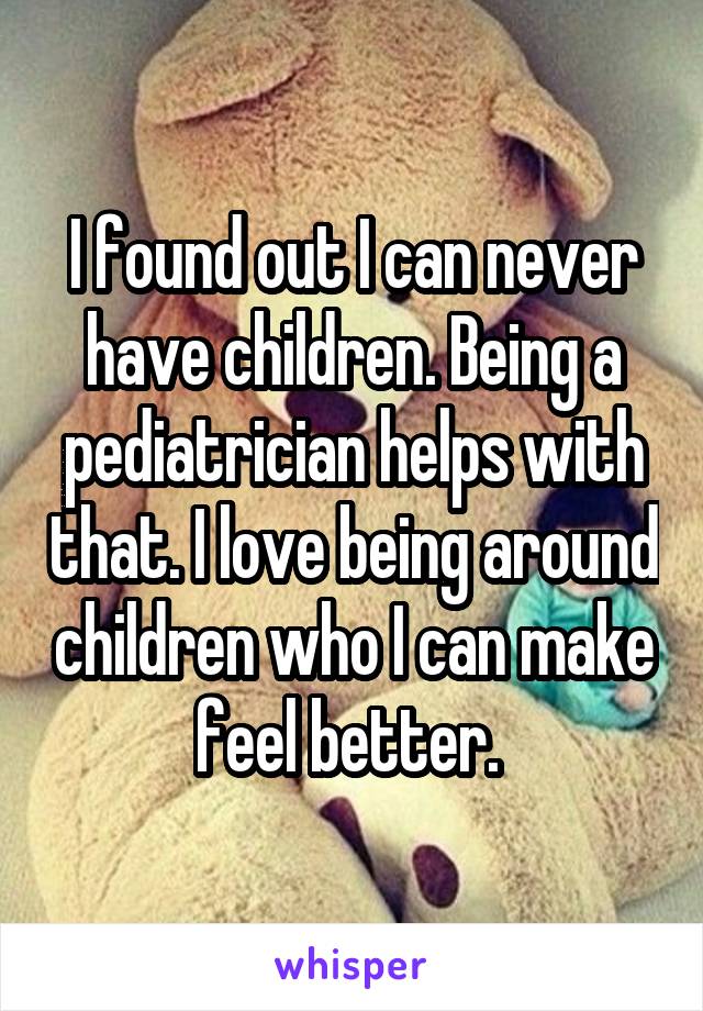 I found out I can never have children. Being a pediatrician helps with that. I love being around children who I can make feel better. 
