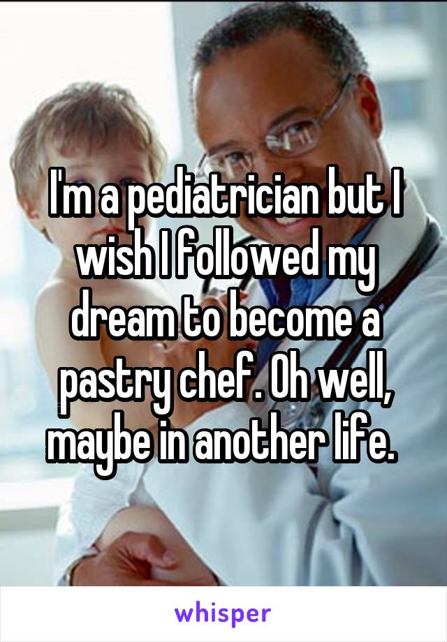 I'm a pediatrician but I wish I followed my dream to become a pastry chef. Oh well, maybe in another life. 