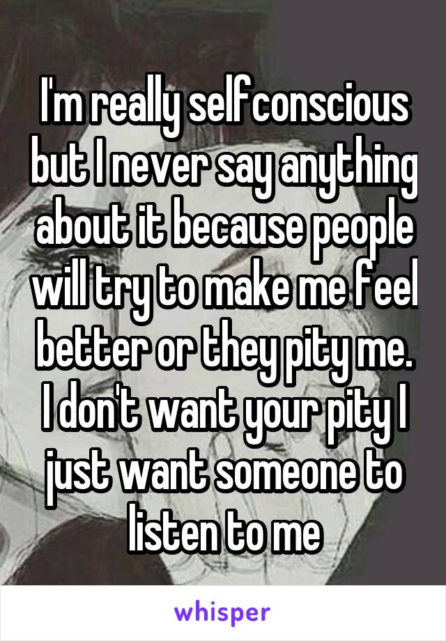 I'm really selfconscious but I never say anything about it because people will try to make me feel better or they pity me. I don't want your pity I just want someone to listen to me