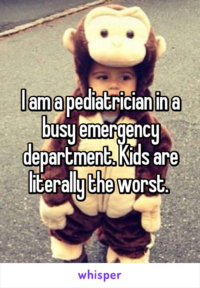 I am a pediatrician in a busy emergency department. Kids are literally the worst. 