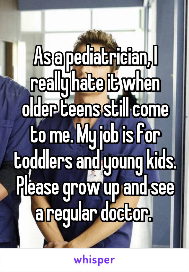 As a pediatrician, I really hate it when older teens still come to me. My job is for toddlers and young kids. Please grow up and see a regular doctor. 