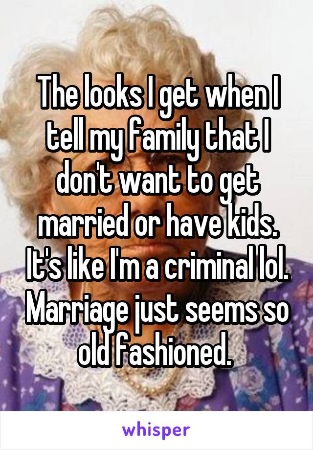 The looks I get when I tell my family that I don't want to get married or have kids. It's like I'm a criminal lol. Marriage just seems so old fashioned. 