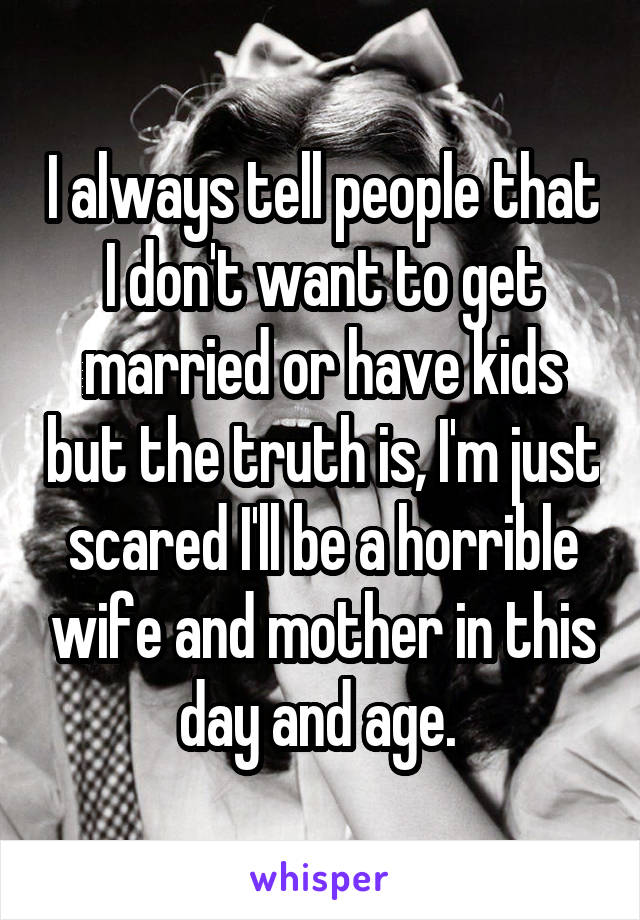 I always tell people that I don't want to get married or have kids but the truth is, I'm just scared I'll be a horrible wife and mother in this day and age. 