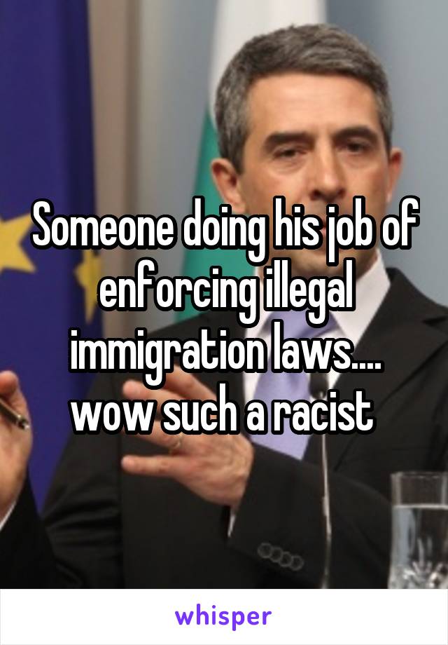 Someone doing his job of enforcing illegal immigration laws.... wow such a racist 