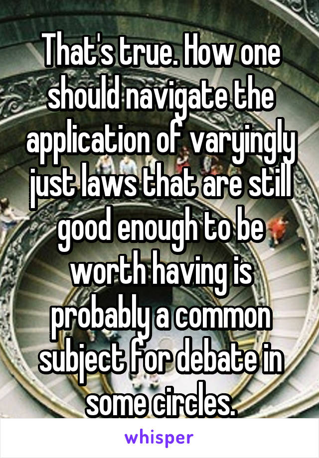 That's true. How one should navigate the application of varyingly just laws that are still good enough to be worth having is probably a common subject for debate in some circles.