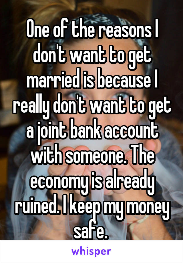 One of the reasons I don't want to get married is because I really don't want to get a joint bank account with someone. The economy is already ruined. I keep my money safe. 