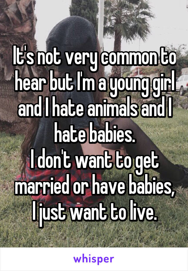It's not very common to hear but I'm a young girl and I hate animals and I hate babies.
I don't want to get married or have babies, I just want to live.
