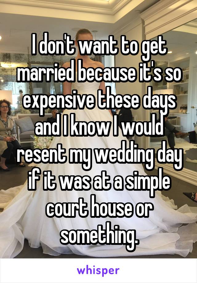 I don't want to get married because it's so expensive these days and I know I would resent my wedding day if it was at a simple court house or something.