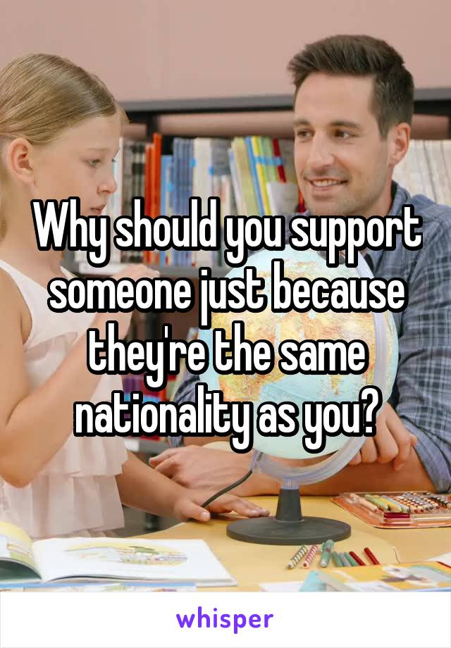 Why should you support someone just because they're the same nationality as you?