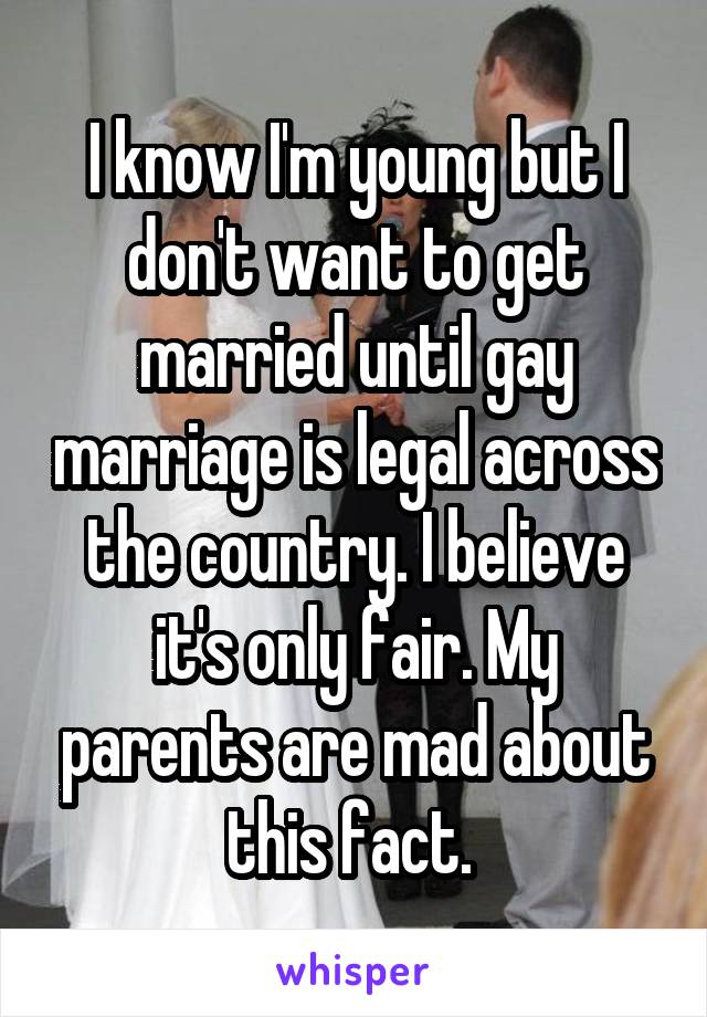 I know I'm young but I don't want to get married until gay marriage is legal across the country. I believe it's only fair. My parents are mad about this fact. 