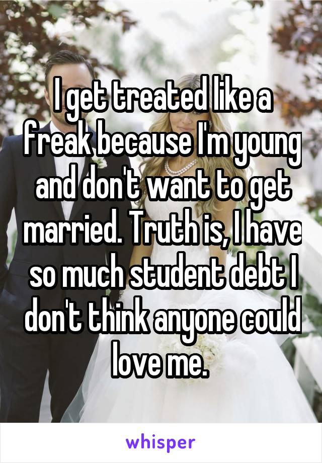 I get treated like a freak because I'm young and don't want to get married. Truth is, I have so much student debt I don't think anyone could love me. 