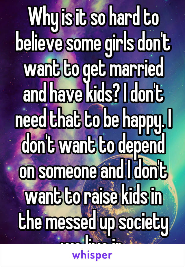 Why is it so hard to believe some girls don't want to get married and have kids? I don't need that to be happy. I don't want to depend on someone and I don't want to raise kids in the messed up society we live in.
