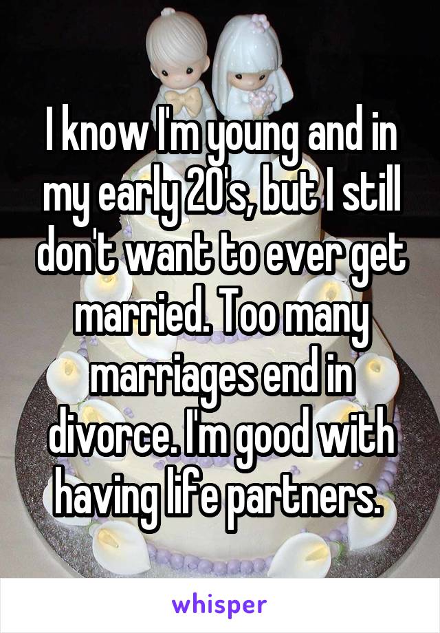 I know I'm young and in my early 20's, but I still don't want to ever get married. Too many marriages end in divorce. I'm good with having life partners. 