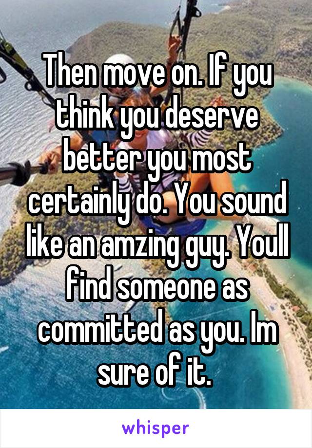 Then move on. If you think you deserve better you most certainly do. You sound like an amzing guy. Youll find someone as committed as you. Im sure of it. 