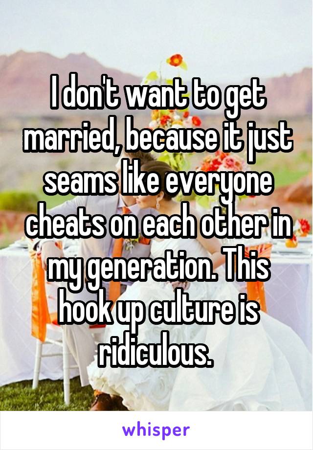 I don't want to get married, because it just seams like everyone cheats on each other in my generation. This hook up culture is ridiculous. 