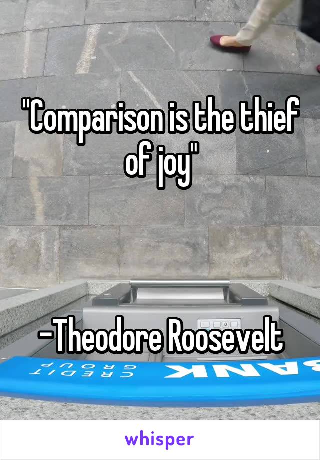 "Comparison is the thief of joy"



-Theodore Roosevelt