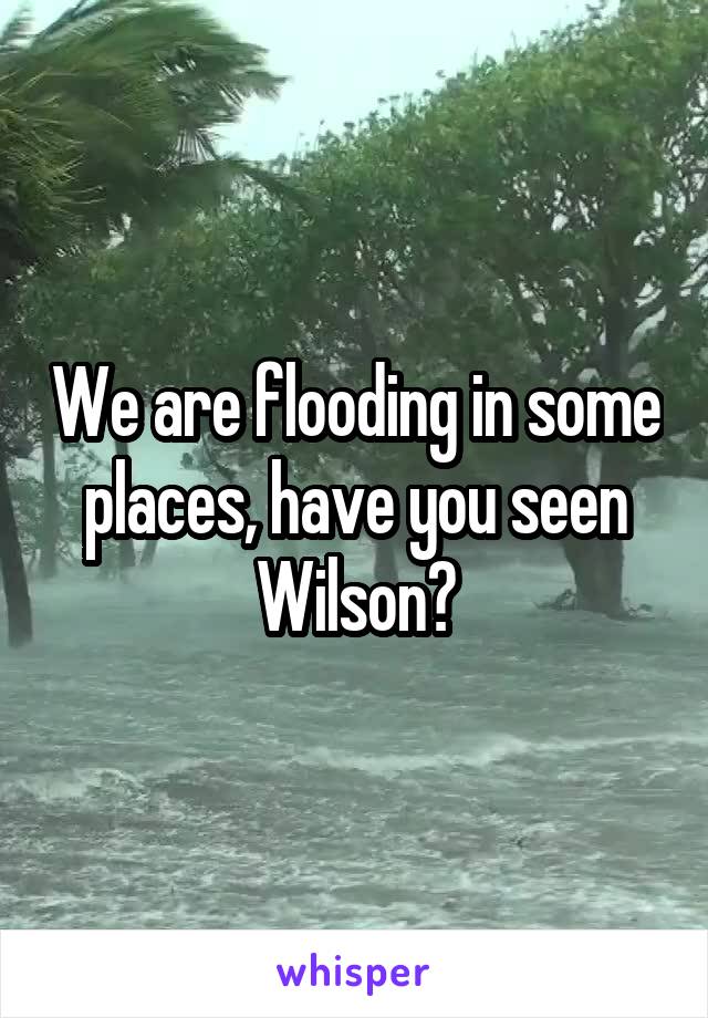 We are flooding in some places, have you seen Wilson?