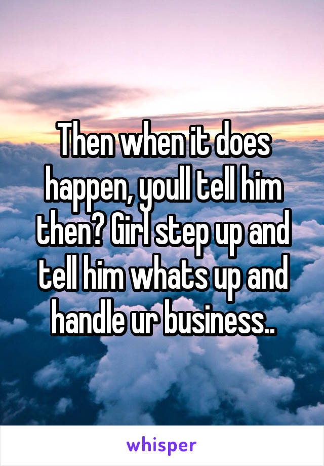 Then when it does happen, youll tell him then? Girl step up and tell him whats up and handle ur business..