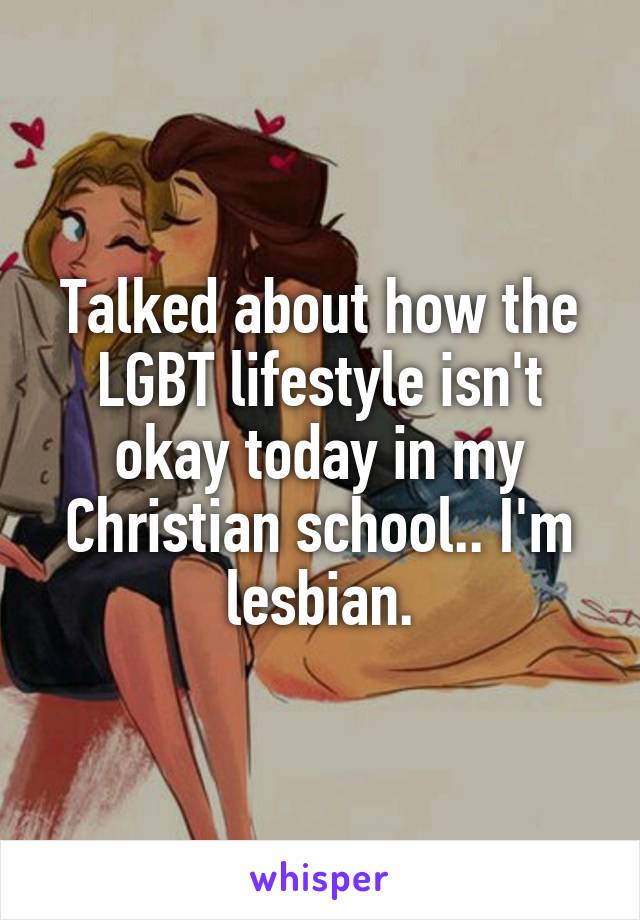 Talked about how the LGBT lifestyle isn't okay today in my Christian school.. I'm lesbian.