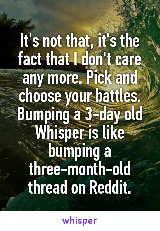 It's not that, it's the fact that I don't care any more. Pick and choose your battles. Bumping a 3-day old Whisper is like bumping a three-month-old thread on Reddit.