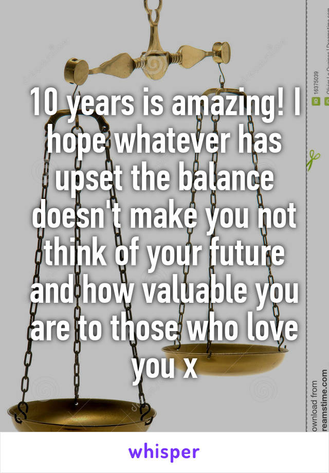 10 years is amazing! I hope whatever has upset the balance doesn't make you not think of your future and how valuable you are to those who love you x