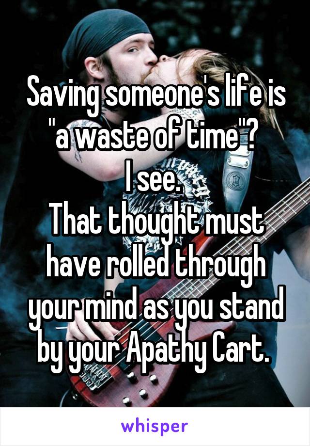 Saving someone's life is "a waste of time"? 
I see. 
That thought must have rolled through your mind as you stand by your Apathy Cart. 