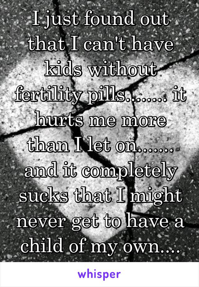 I just found out that I can't have kids without fertility pills........ it hurts me more than I let on....... and it completely sucks that I might never get to have a child of my own.... :/ 