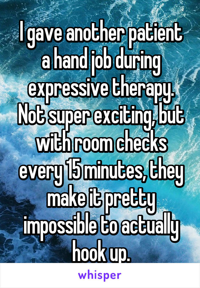 I gave another patient a hand job during expressive therapy. Not super exciting, but with room checks every 15 minutes, they make it pretty impossible to actually hook up.