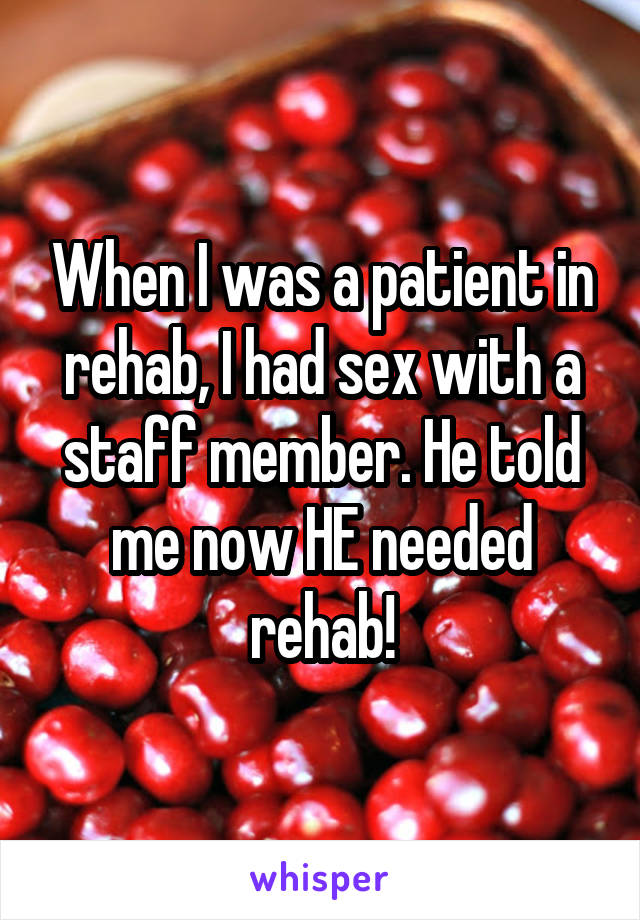 When I was a patient in rehab, I had sex with a staff member. He told me now HE needed rehab!