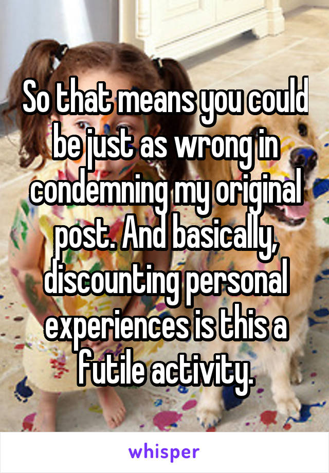 So that means you could be just as wrong in condemning my original post. And basically, discounting personal experiences is this a futile activity.