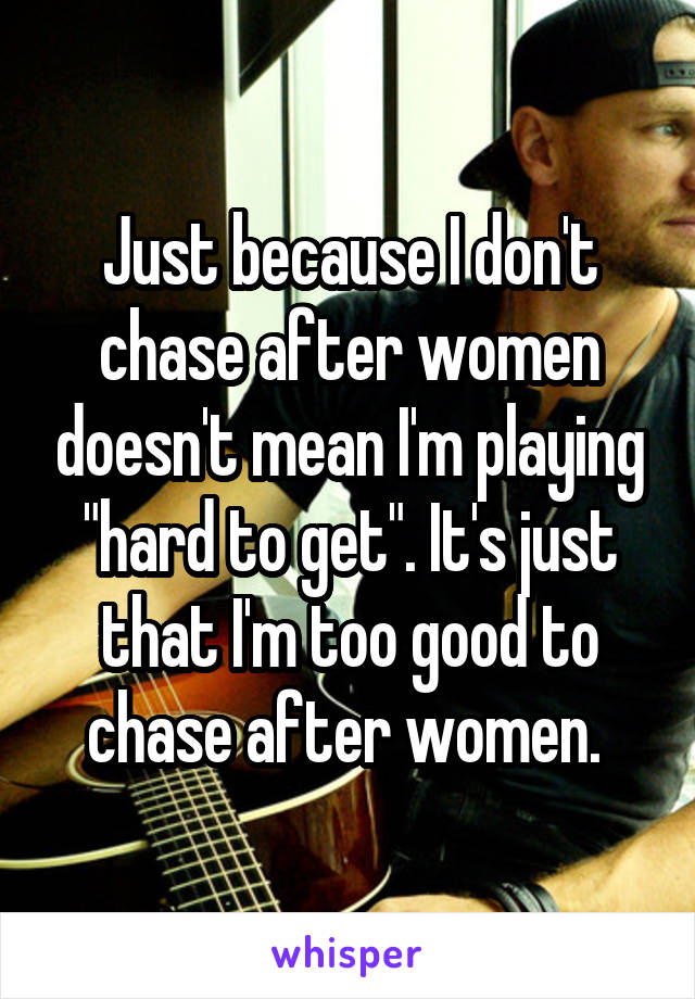 Just because I don't chase after women doesn't mean I'm playing "hard to get". It's just that I'm too good to chase after women. 