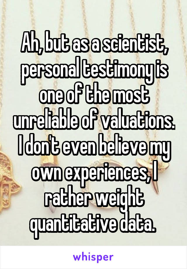 Ah, but as a scientist, personal testimony is one of the most unreliable of valuations. I don't even believe my own experiences, I rather weight quantitative data. 