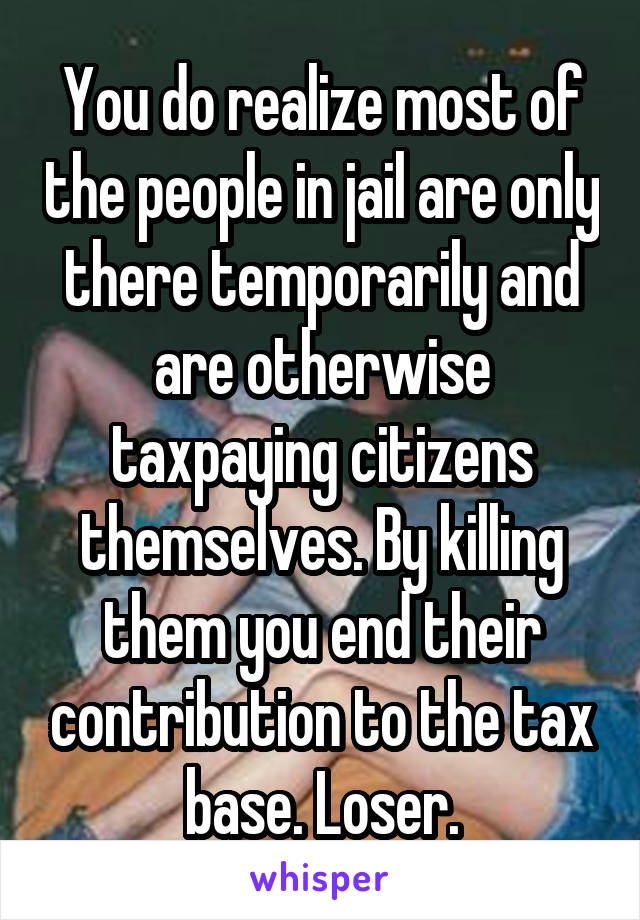 You do realize most of the people in jail are only there temporarily and are otherwise taxpaying citizens themselves. By killing them you end their contribution to the tax base. Loser.