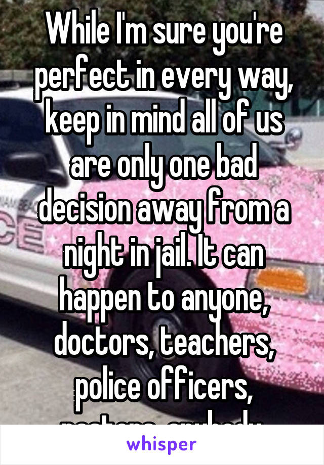 While I'm sure you're perfect in every way, keep in mind all of us are only one bad decision away from a night in jail. It can happen to anyone, doctors, teachers, police officers, pastors, anybody.