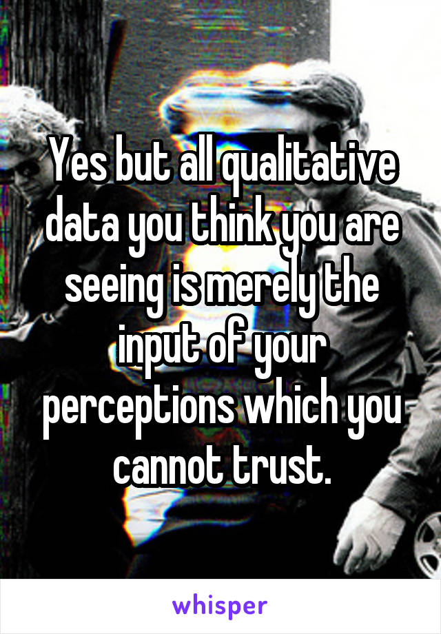 Yes but all qualitative data you think you are seeing is merely the input of your perceptions which you cannot trust.