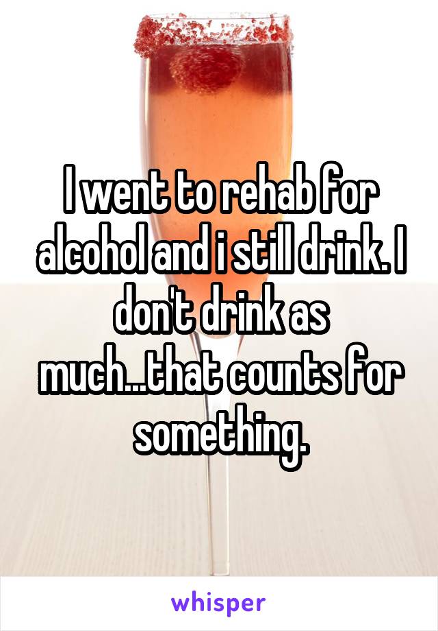 I went to rehab for alcohol and i still drink. I don't drink as much...that counts for something.