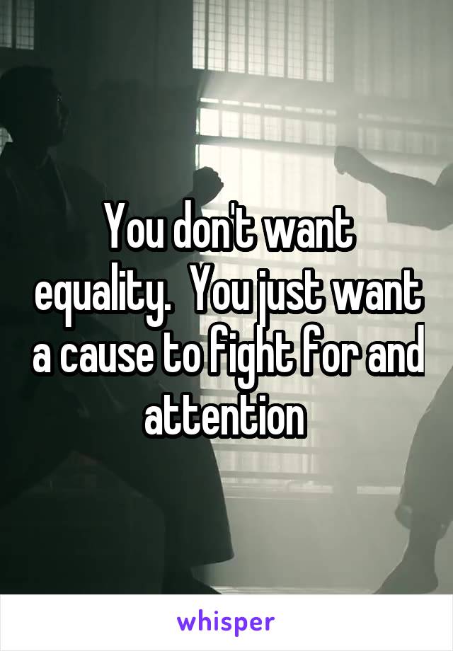 You don't want equality.  You just want a cause to fight for and attention 