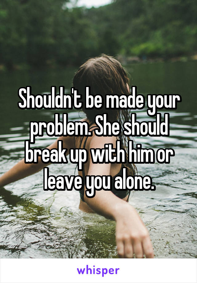 Shouldn't be made your problem. She should break up with him or leave you alone.