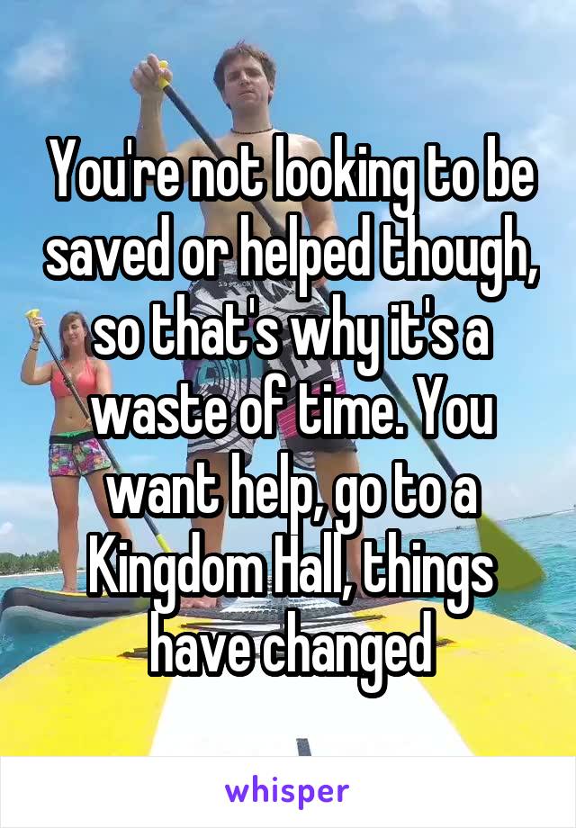 You're not looking to be saved or helped though, so that's why it's a waste of time. You want help, go to a Kingdom Hall, things have changed