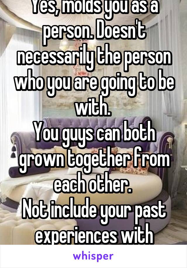 Yes, molds you as a person. Doesn't necessarily the person who you are going to be with. 
You guys can both grown together from each other. 
Not include your past experiences with others