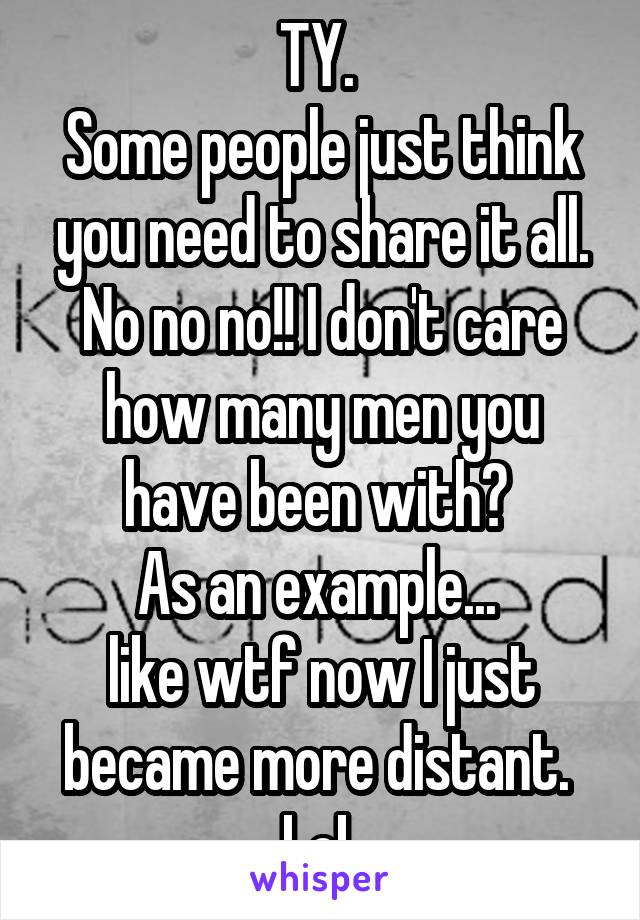 TY. 
Some people just think you need to share it all. No no no!! I don't care how many men you have been with? 
As an example... 
like wtf now I just became more distant. 
LoL